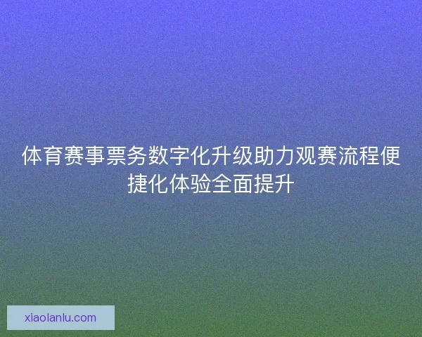 体育赛事票务数字化升级助力观赛流程便捷化体验全面提升