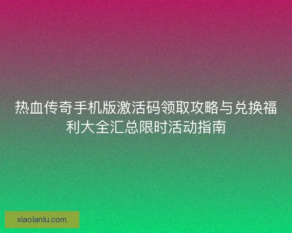 热血传奇手机版激活码领取攻略与兑换福利大全汇总限时活动指南