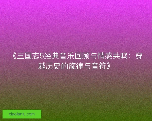 《三国志5经典音乐回顾与情感共鸣：穿越历史的旋律与音符》